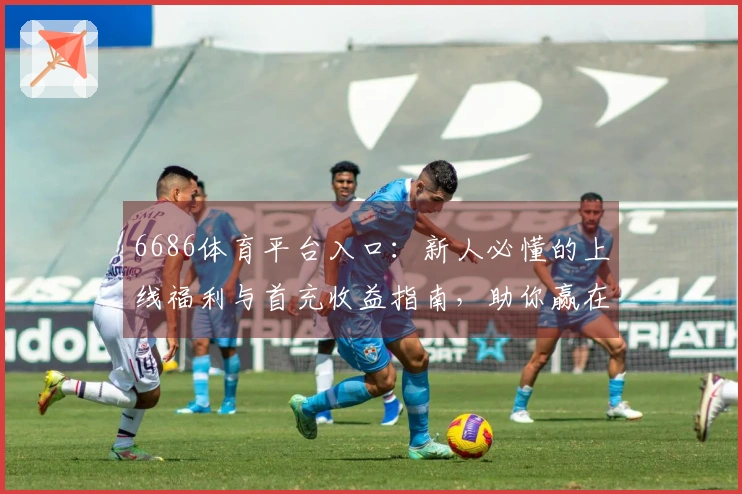 6686体育平台入口：新人必懂的上线福利与首充收益指南，助你赢在起跑线