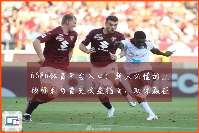 6686体育平台入口：新人必懂的上线福利与首充收益指南，助你赢在起跑线